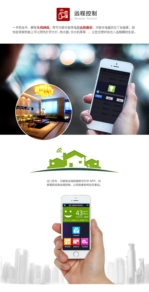 手機在手，擁有無線網(wǎng)絡(luò)，即可對家中家電遠程操控，對電器狀態(tài)了如指掌。例如在回家的路上預(yù)先打開客廳大燈、熱水器、飲水機等，讓你輕松遠程操控生活。